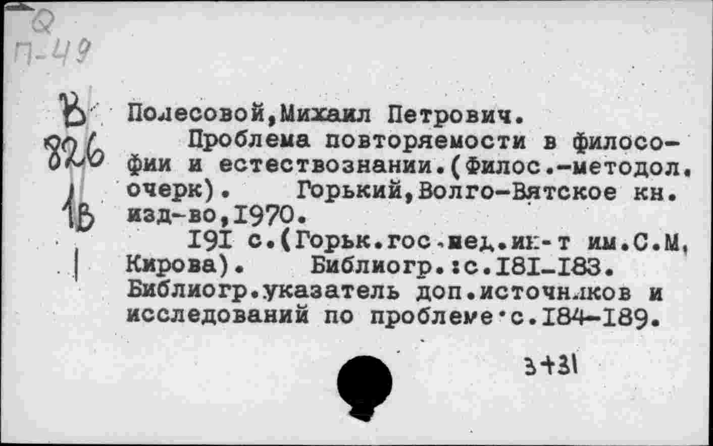 ﻿Полесовой,Михаил Петрович.
Проблема повторяемости в философии и естествознании.(Филос.-методол. очерк). Горький,Волго-Вятское кн. изд-во,1970.
191 с.(Горьк.гос>нед.ик-т им.С.М, Кирова).	Библиогр.:с.181-183.
Библиогр.указатель доп.источндков и исследований по проблеме*0.184-189.